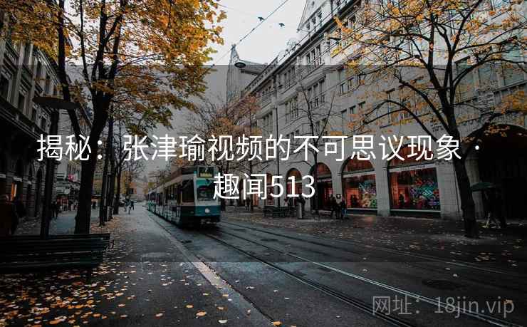 揭秘：张津瑜视频的不可思议现象 · 趣闻513
