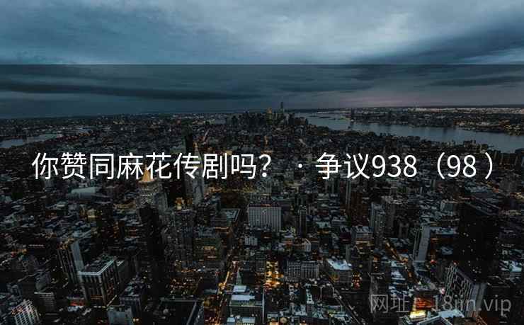 你赞同麻花传剧吗？ · 争议938（98 ）