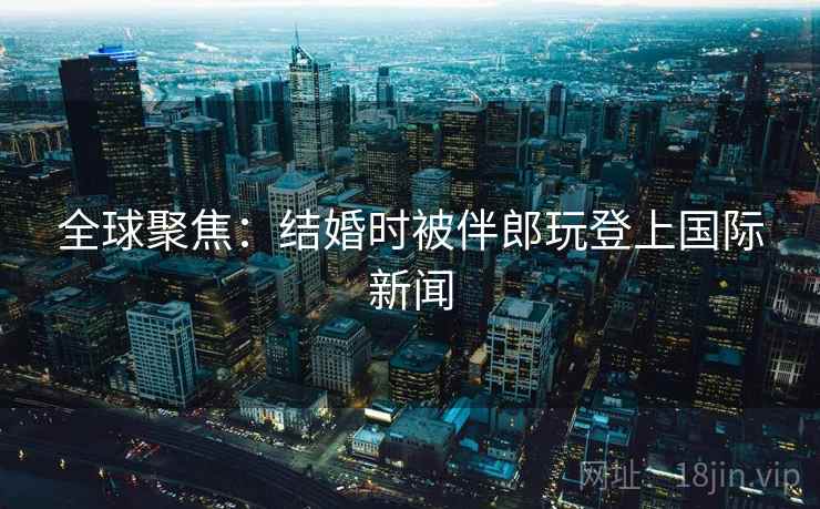 全球聚焦：结婚时被伴郎玩登上国际新闻