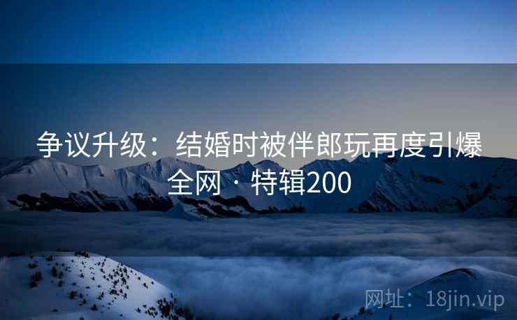 争议升级：结婚时被伴郎玩再度引爆全网 · 特辑200  第1张
