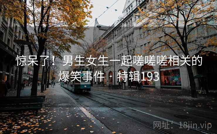 惊呆了！男生女生一起嗟嗟嗟相关的爆笑事件 · 特辑193