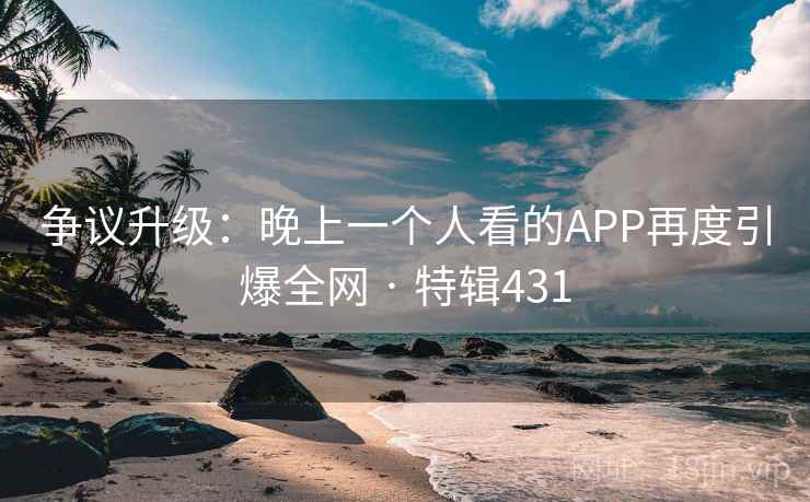 争议升级：晚上一个人看的APP再度引爆全网 · 特辑431